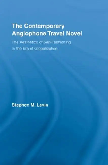 The Contemporary Anglophone Travel Novel: The Aesthetics of Self-Fashioning in the Era of Globalization by Stephen M. Levin