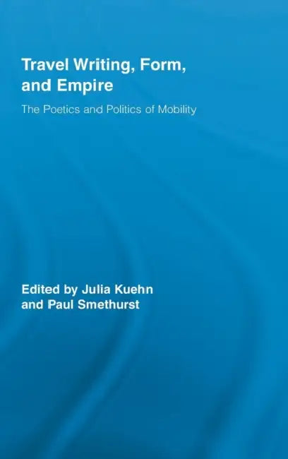 Travel Writing, Form, and Empire: The Poetics and Politics of Mobility by Julia Kuehn, Paul Smethurst