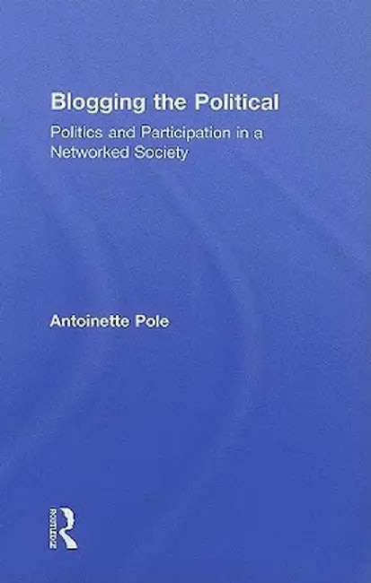 Blogging the Political: Politics and Participation in a Networked Society by Antoinette Pole