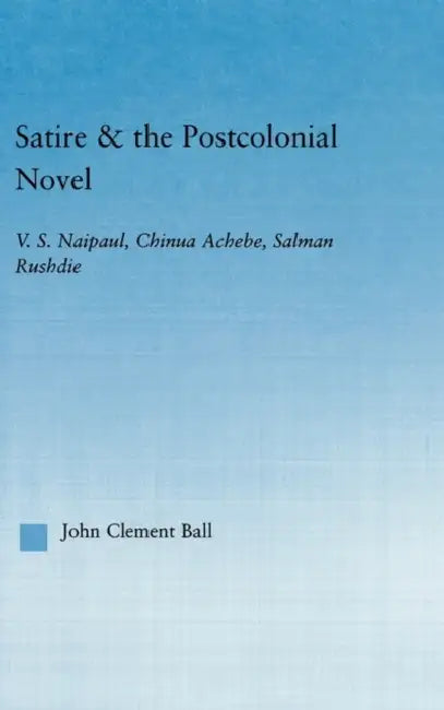 Satire and the Postcolonial Novel: V.S. Naipaul, Chinua Achebe, Salman Rushdie by John Clement Ball