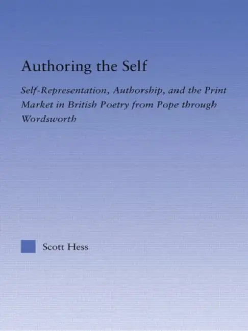 Authoring the Self: Self-Representation, Authorship, and the Print Market in British Poetry from Pope through Wordsworth by Scott Hess