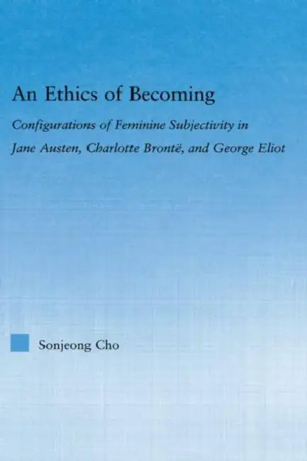 An Ethics of Becoming: Configurations of Feminine Subjectivity in Jane Austen Charlotte Bronte, and George Eliot by Sonjeong Cho