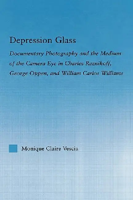 Depression Glass: Documentary Photography and the Medium of the Camera-Eye in Charles Reznikoff, George Oppen, and William Carlos Williams by Monique Vescia