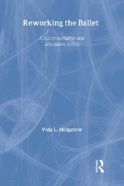 Reworking the Ballet: Counter Narratives and Alternative Bodies by Vida L. Midgelow