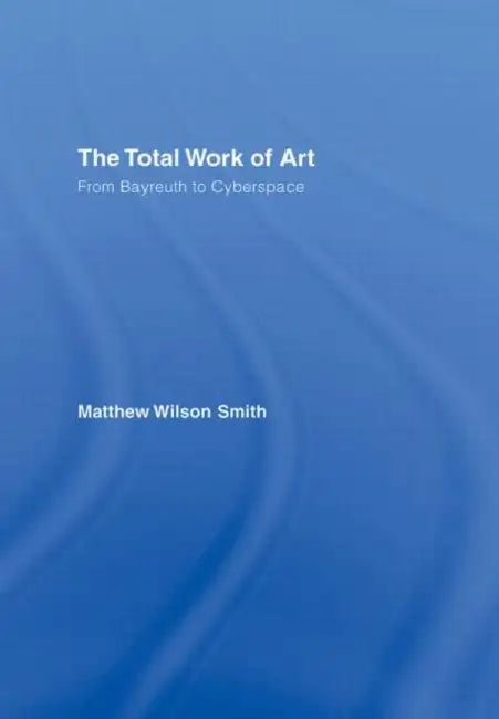 The Total Work of Art: From Bayreuth to Cyberspace by Matthew Wilson Smith