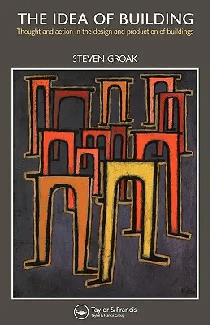 The Idea of Building: Thought and Action in the Design and Production of Buildings by Steven Groak