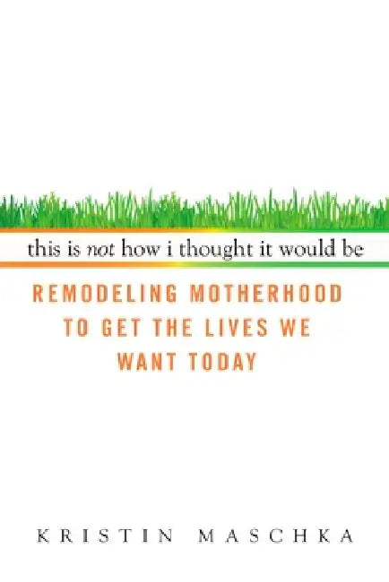 This Is Not How I Thought It Would Be: Remodeling Motherhood to Get the Lives We Want Today by Kristin Maschka