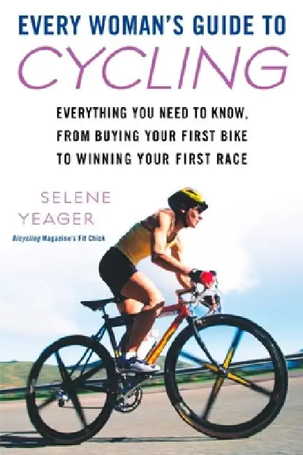 Every Woman's Guide to Cycling: Everything You Need to Know, From Buying Your First Bike to Winning Your First Race by Selene Yeager