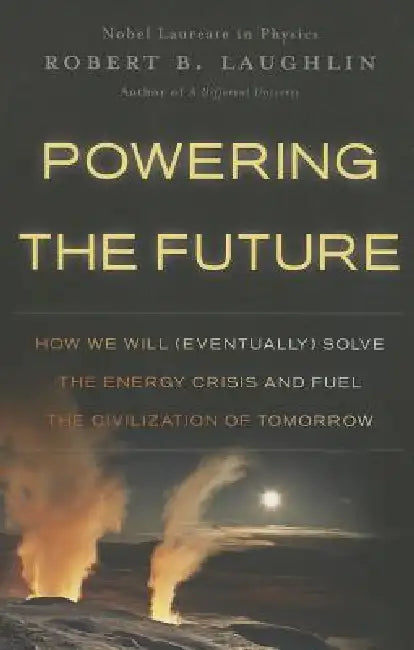 Powering the Future: How We Will (Eventually) Solve the Energy Crisis and Fuel the Civilization of Tomorrow by Robert B. Laughlin