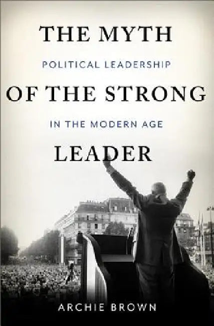 The Myth of the Strong Leader: Political Leadership in Modern Politics by Archie Brown