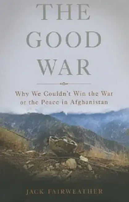 The Good War: Why We Couldn't Win the War or the Peace in Afghanistan by Jack Fairweather