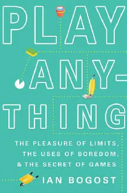 Play Anything: The Pleasure of Limits, the Uses of Boredom, and the Secret of Games by Ian Bogost