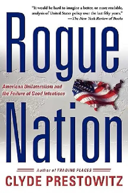 Rogue Nation: American Unilateralism and the Failure of Good Intentions by Clyde V. Prestowitz