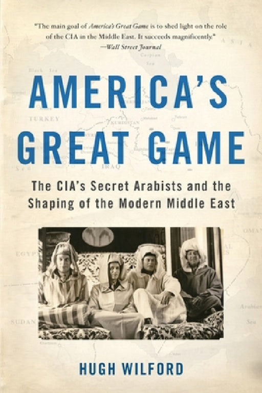 America's Great Game: The Cia's Secret Arabists and the Shaping of the Modern Middle East by Hugh Wilford