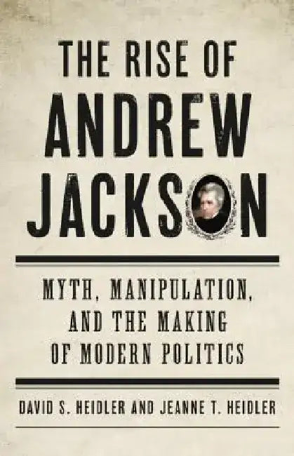 The Rise of Andrew Jackson: Myth, Manipulation, and the Making of Modern Politics by David S. Heidler