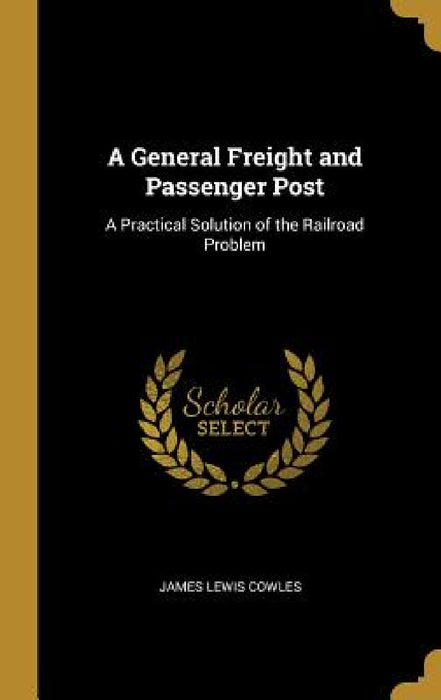 A General Freight and Passenger Post: A Practical Solution of the Railroad Problem by James Lewis Cowles