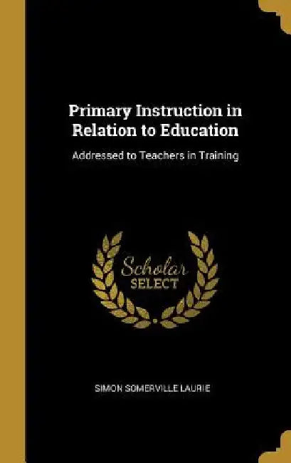 Primary Instruction in Relation to Education: Addressed to Teachers in Training by Simon Somerville Laurie