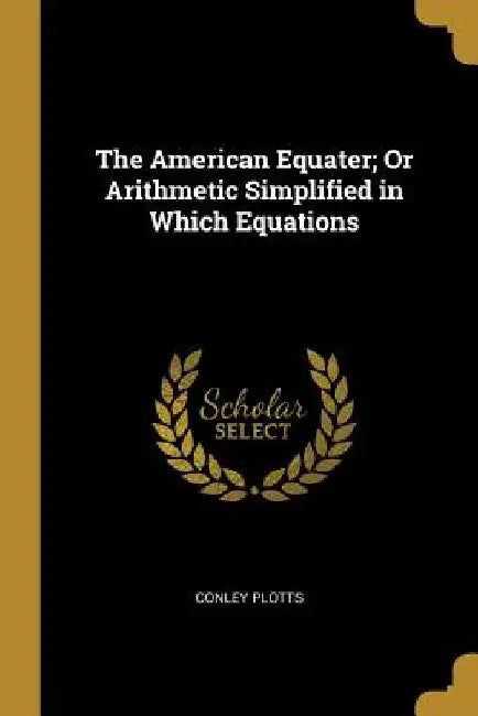 The American Equater; Or Arithmetic Simplified in Which Equations by Conley Plotts