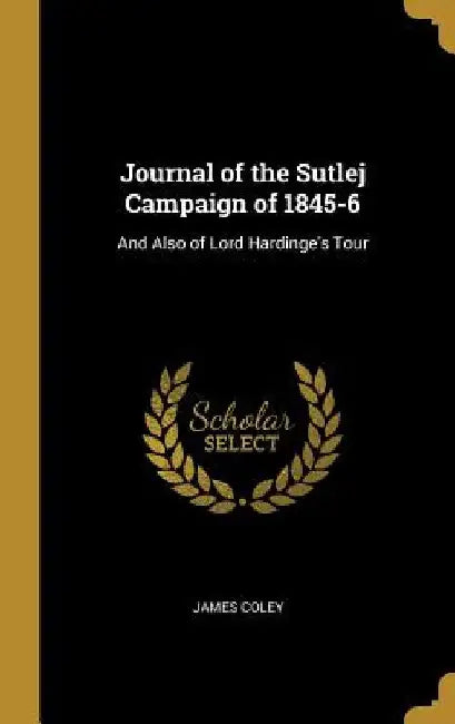 Journal of the Sutlej Campaign of 1845-6: And Also of Lord Hardinge's Tour by James Coley