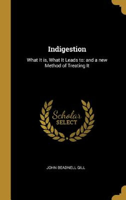 Indigestion: What It is, What It Leads to: and a new Method of Treating It by John Beadnell Gill