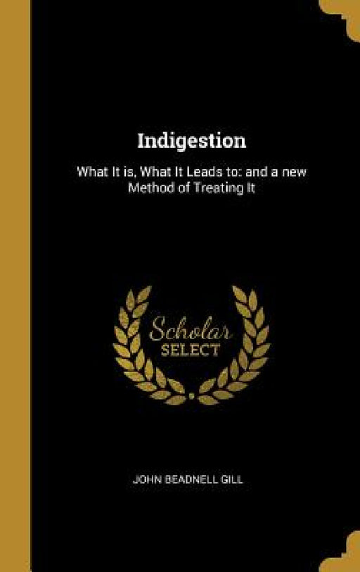 Indigestion: What It is, What It Leads to: and a new Method of Treating It by John Beadnell Gill
