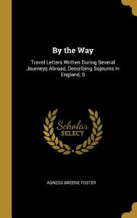By the Way: Travel Letters Written During Several Journeys Abroad, Describing Sojourns in England, S by Agness Greene Foster