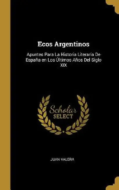 Ecos Argentinos: Apuntes Para La Historia Literaria De España en Los Últimos Años Del Siglo XIX by Juan Valera