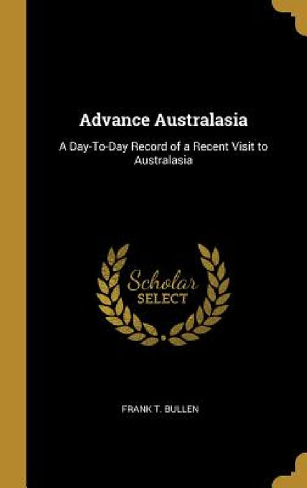 Advance Australasia: A Day-To-Day Record of a Recent Visit to Australasia by Frank T. Bullen