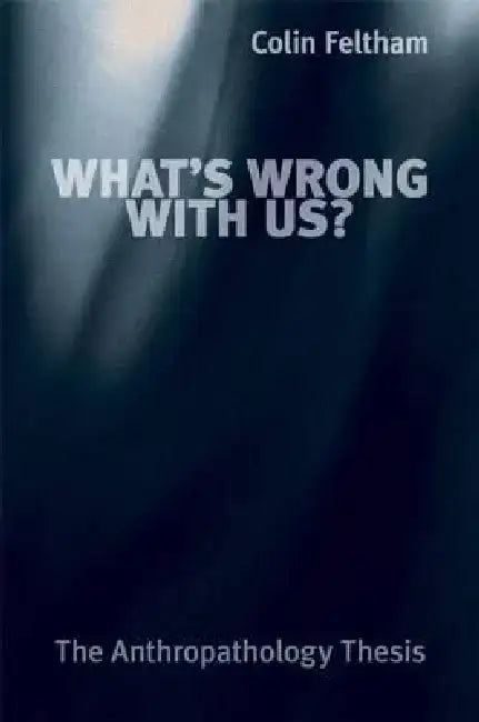 What's Wrong with Us?: The Anthropathology Thesis by Colin Feltham