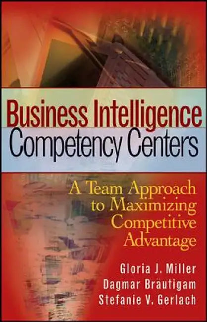 Business Intelligence Competency Centers: A Team Approach to Maximizing Competitive Advantage by Gloria J. Miller