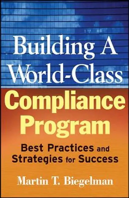 Building a World-Class Compliance Program: Best Practices and Strategies for Success by Martin T. Biegelman