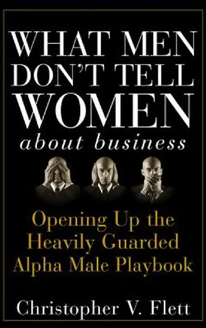 What Men Don't Tell Women about Business: Opening Up the Heavily Guarded Alpha Male Playbook by Christopher V. Flett