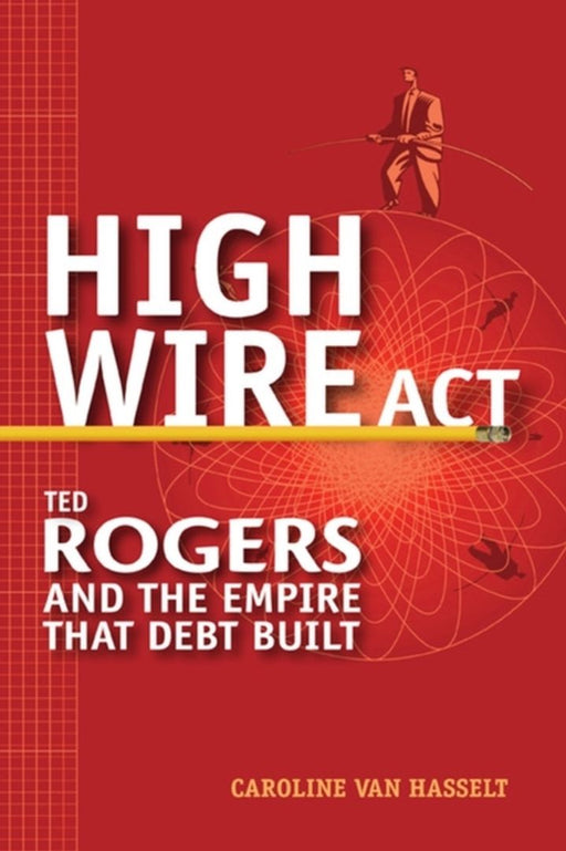 High Wire Act: Ted Rogers and the Empire That Debt Built by Caroline Van Hasselt