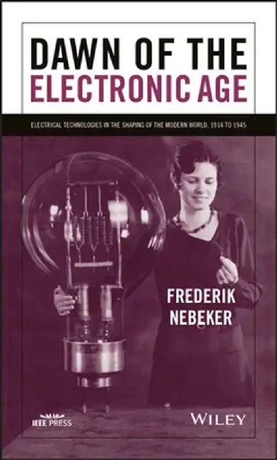 Dawn of the Electronic Age: Electrical Technologies in the Shaping of the Modern World, 1914 to 1945 by Frederik Nebeker