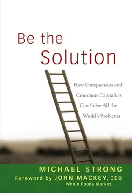 Be the Solution: How Entrepreneurs and Conscious Capitalists Can Solve All the World's Problems by Michael Strong