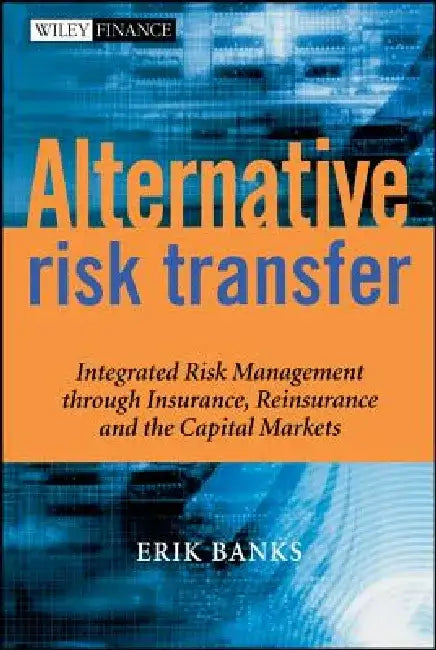 Alternative Risk Transfer: Integrated Risk Management Through Insurance, Reinsurance, and the Capital Markets by Erik Banks
