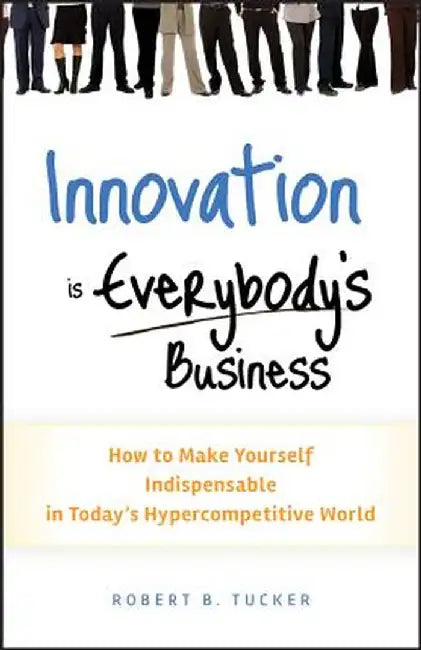 Innovation Is Everybody's Business: How to Make Yourself Indispensable in Today's Hypercompetitive World by Robert B. Tucker