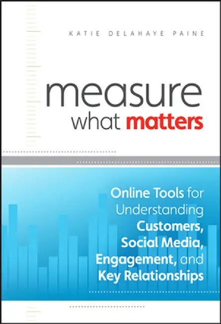 Measure What Matters: Online Tools for Understanding Customers, Social Media, Engagement, and Key Relationships by Katie Delahaye Paine