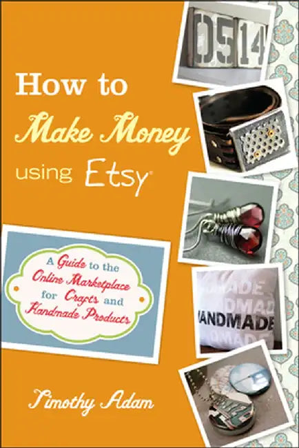 How to Make Money Using Etsy: A Guide to the Online Marketplace for Crafts and Handmade Products by Timothy Adam