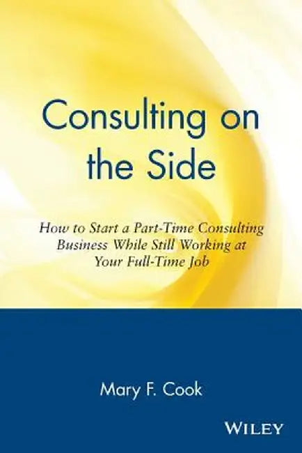 Consulting on the Side: How to Start a Part-Time Consulting Business While Still Working at Your Full-Time Job by Mary F. Cook