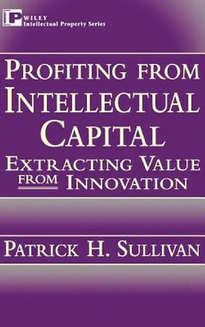 Profiting from Intellectual Capital: Extracting Value from Innovation by Patrick H. Sullivan