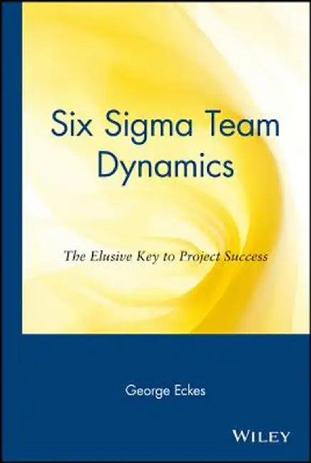 Six SIGMA Team Dynamics: The Elusive Key to Project Success by George Eckes