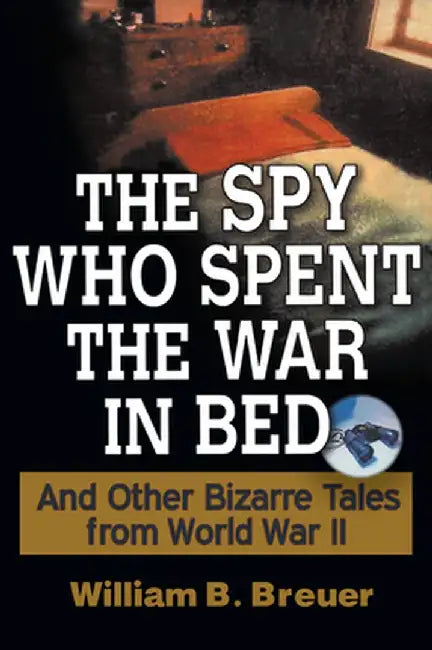 The Spy Who Spent the War in Bed: And Other Bizarre Tales from World War II by William B. Breuer