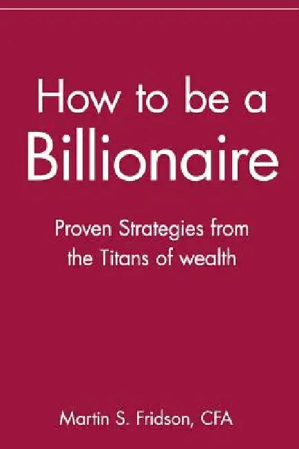 How to Be a Billionaire: Proven Strategies from the Titans of Wealth by Martin S. Fridson