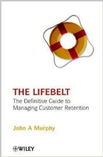 The Life Belt: The Definitive Guide to Managing Customer Retention by John A. Murphy