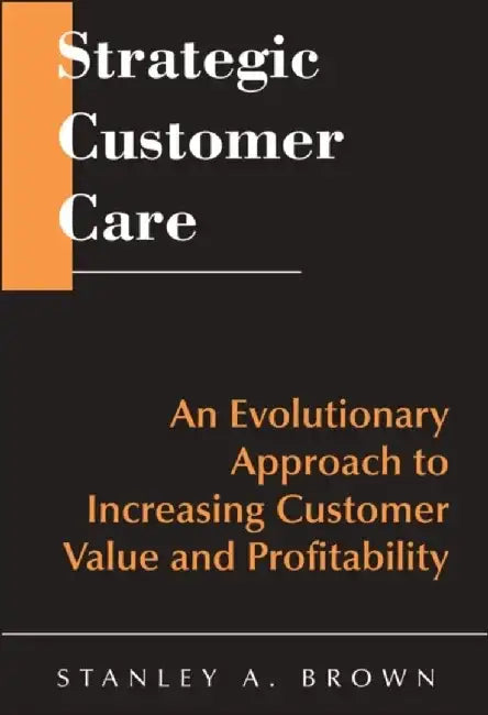 Strategic Customer Care: An Evolutionary Approach to Increasing Customer Value and Profitability by Stanley A. Brown
