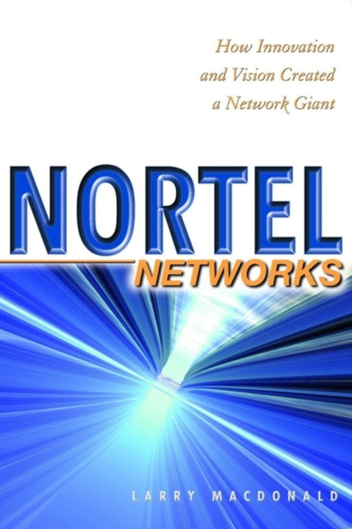 Nortel Networks: How Innovation and Vision Created a Network Giant by Larry MacDonald