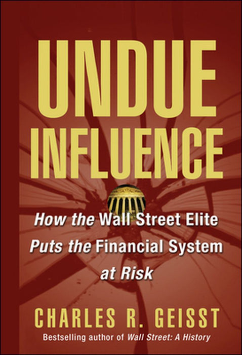 Undue Influence: How the Wall Street Elite Puts the Financial System at Risk by Charles R. Geisst