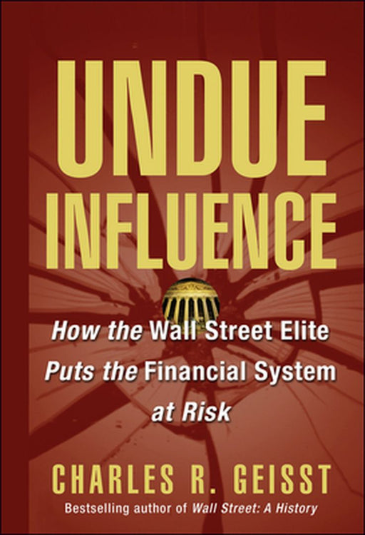 Undue Influence: How the Wall Street Elite Puts the Financial System at Risk by Charles R. Geisst