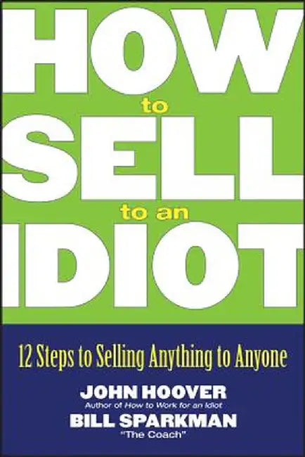 How to Sell to an Idiot: 12 Steps to Selling Anything to Anyone by John Hoover